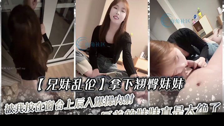 兄妹乱伦拿下翘臀妹妹被我按在窗台上后入爆操内射反差的妹妹真是太绝了